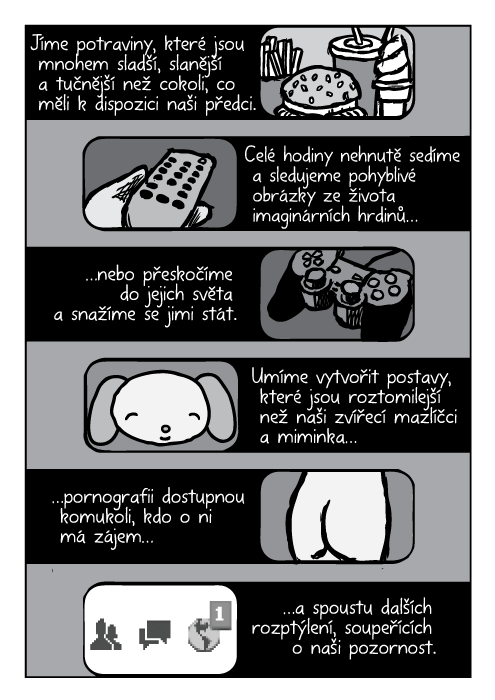 Jíme potraviny, které jsou mnohem sladší, slanější a tučnější než cokoli, co měli k dispozici naši předci. Po celé hodiny nehnutě sedíme a sledujeme pohyblivé obrázky ze života imaginárních hrdinů…nebo přeskočíme do jejich světa a snažíme se jimi stát. Umíme vytvořit postavy, které jsou roztomilejší než naši zvířecí mazlíčci a miminka…pornografii dostupnou komukoli, kdo o ni má zájem…a spoustu dalších rozptýlení, soupeřících o naši pozornost.