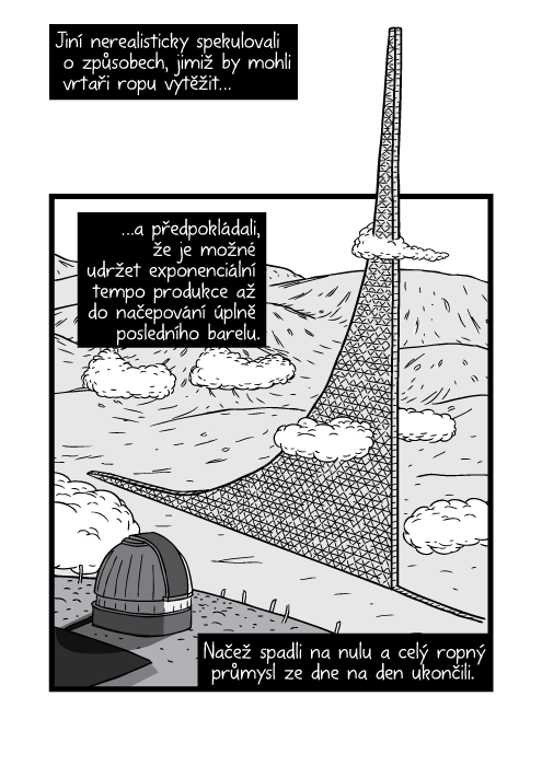 Jiní nerealisticky spekulovali o způsobech, jimiž by mohli vrtaři ropu vytěžit a předpokládali, že je možné udržet exponenciální tempo produkce až do načepování úplně posledního barelu. Načež spadli na nulu a celý ropný průmysl ze dne na den ukončili.