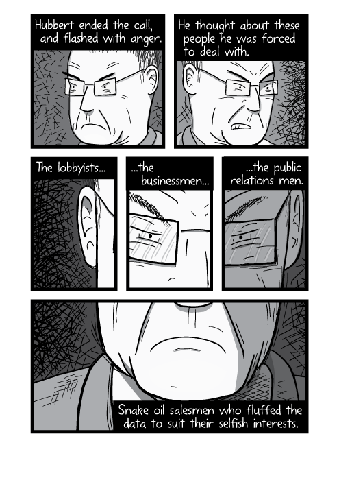 Black and white comic artwork of angry man's faces. Hubbert ended the call, and flashed with anger. He thought about these people he was forced to deal with. The lobbyists, the businessmen, the public relations men. Snake oil salesmen who fluffed the data to suit their selfish interests.