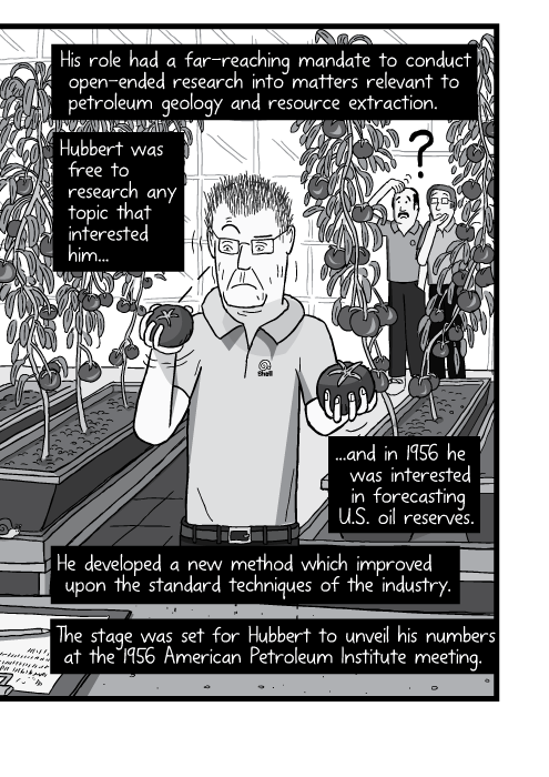 Black and white cartoon man in greenhouse holding tomatoes. His role had a far-reaching mandate to conduct open-ended research into matters relevant to petroleum geology and resource extraction. Hubbert was free to research any topic that interested him, and in 1956 he was interested in forecasting U.S. oil reserves. He developed a new method which improved upon the standard techniques of the industry. The stage was set for Hubbert to unveil his numbers at the 1956 American Petroleum Institute meeting.