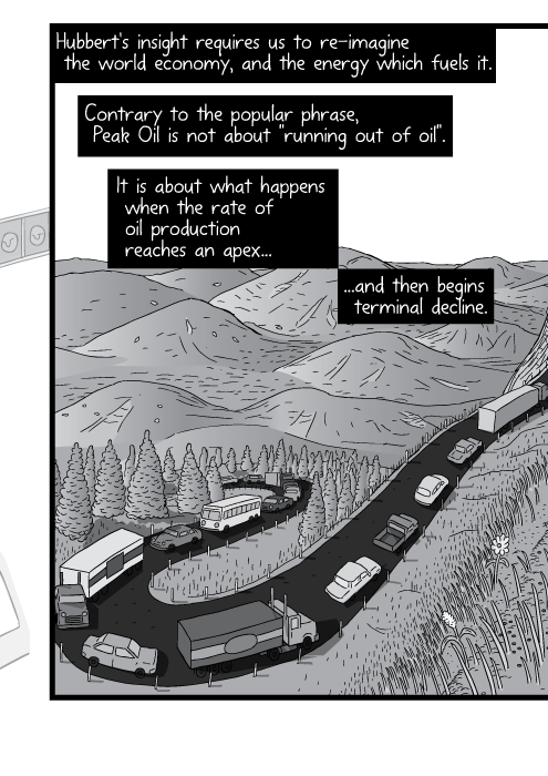 Comic strip drawing of winding mountain road. Cartoon cars climbing hill. Hubbert's insight requires us to re-imagine the world economy, and the energy which fuels it. Contrary to the popular phrase, Peak Oil is not about "running out of oil". It is about what happens when the rate of oil production reaches an apex and then begins terminal decline.