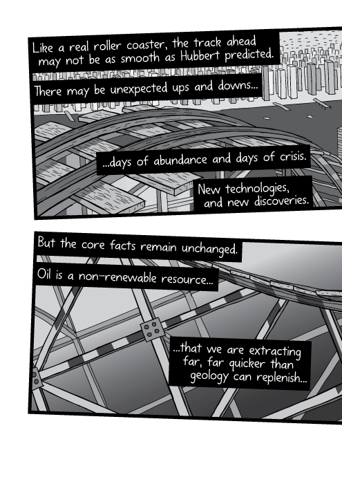 Like a real roller coaster, the track ahead may not be as smooth as Hubbert predicted. There may be unexpected ups and downs. Days of abundance and days of crisis. New technologies, and new discoveries. But the core facts remain unchanged. Oil is a non-renewable resource that we are extracting far, far quicker than geology can replenish...