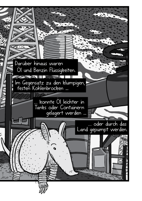 Ein Gürteltier wird von einem Hund durch das Ölfeld gejagt. Darüber hinaus waren Öl und Benzin Flüssigkeiten. Im Gegensatz zu den klumpigen, festen Kohlenbrocken konnte Öl leichter in Tanks oder Containern gelagert werden oder durch das Land gepumpt werden.