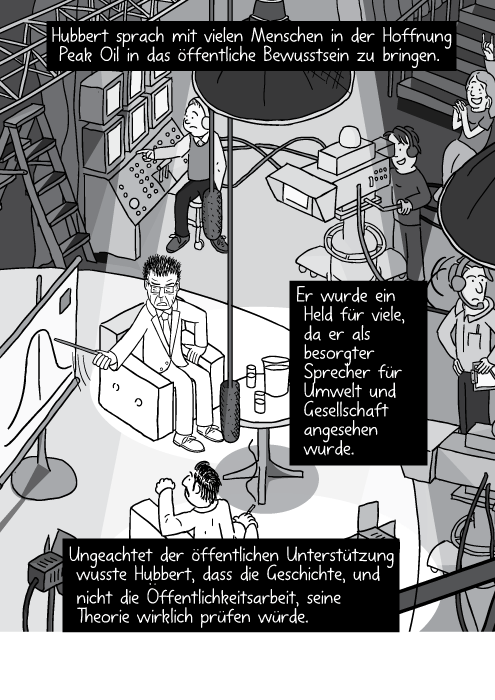 Blick von oben auf die Bühne einer Talkshow im Fernsehen. Man sieht den Gastgeber, den Gast, sowie Scheinwerfer und Kamera. Hubbert sprach mit vielen Menschen in der Hoffnung Peak Oil in das öffentliche Bewusstsein zu bringen. Er wurde ein Held für viele, da er als besorgter Sprecher für Umwelt und Gesellschaft angesehen wurde. Ungeachtet der öffentlichen Unterstützung wusste Hubbert, dass die Geschichte, und nicht die Öffentlichkeitsarbeit, seine Theorie wirklich prüfen würde.