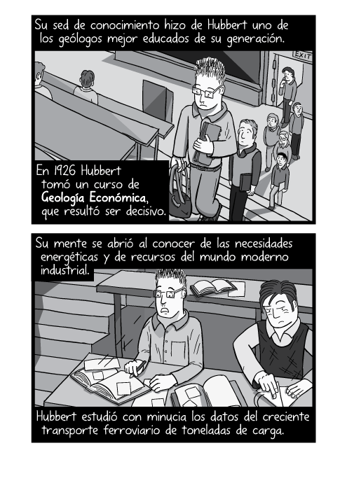 Tira cómica personaje entrando a un auditorio, ilustración a blanco y negro. Su sed de conocimiento hizo de Hubbert uno de los geólogos mejor educados de su generación. En 1926 Hubbert tomó un curso de Geología Económica, que resultó ser decisivo. Su mente se abrió al conocer de las necesidades energéticas y de recursos del mundo moderno industrial. Hubbert estudió con minucia los datos del creciente transporte ferroviario de toneladas de carga.