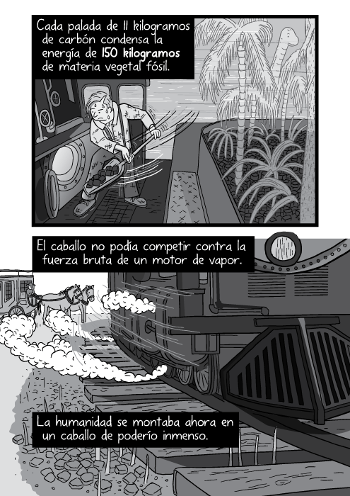 Tira cómica de ángulo bajo de una locomotora de vapor acercándonse. Cada palada de 11 kilogramos de carbón condensa la energía de 150 kilogramos de materia vegetal fósil. El caballo no podía competir contra la fuerza bruta de un motor de vapor. La humanidad se montaba ahora en un caballo de poderío inmenso.