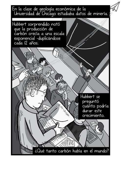 Tira cómica ángulo alto de un estudiante leyendo un articulo en un salon de conferencias. En la clase de geología económica de la Universidad de Chicago estudiaba datos de minería. Hubbert sorprendido notó que la producción de carbón crecía a una escala exponencial –duplicándose cada 12 años. Hubbert se preguntó cuánto podría durar este crecimiento. ¿Qué tanto carbón había en el mundo?