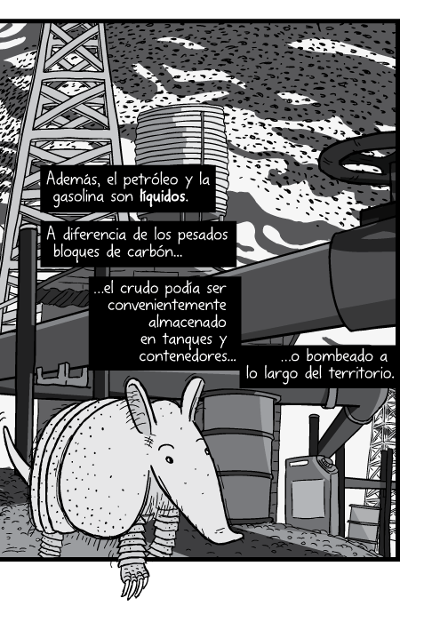 Tira cómica de un armadillo angulo bajo acercamiento close up. Además, el petróleo y la gasolina son líquidos. A diferencia de los pesados bloques de carbón el crudo podía ser convenientemente almacenado en tanques y contenedores o bombeado a lo largo del territorio.