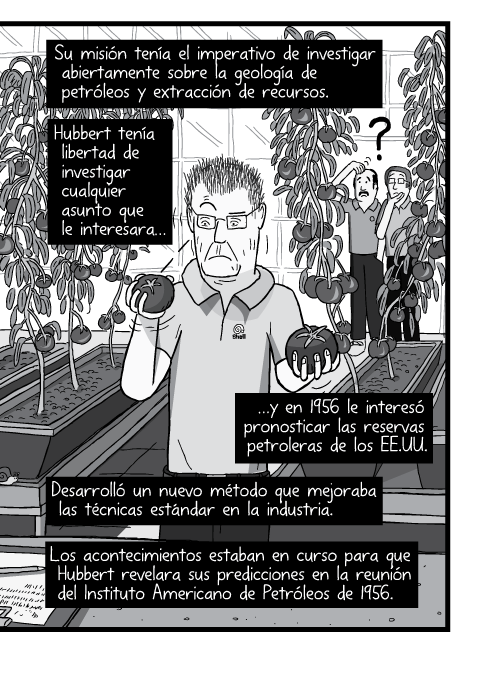 Blanco y negro cómica. Su misión tenía el imperativo de investigar abiertamente sobre la geología de petróleos y extracción de recursos. Hubbert tenía libertad de investigar cualquier asunto que le interesara y en 1956 le interesó pronosticar las reservas petroleras de los EE.UU. Desarrolló un nuevo método que mejoraba las técnicas estándar en la industria. Los acontecimientos estaban en curso para que Hubbert revelara sus predicciones en la reunión del Instituto Americano de Petróleos de 1956.