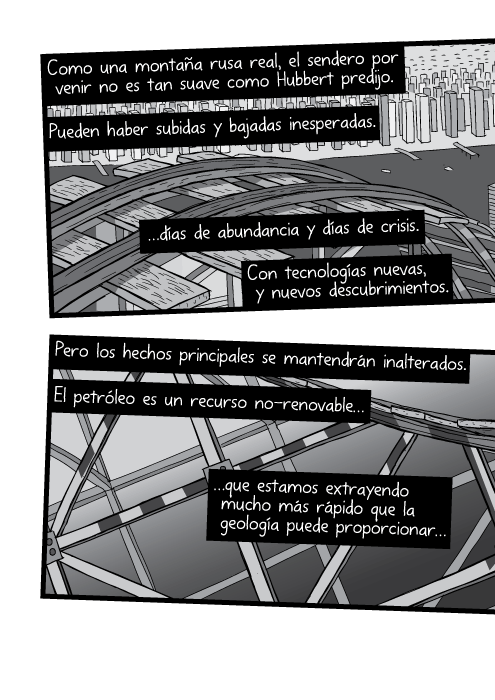 Como una montaña rusa real, el sendero por venir no es tan suave como Hubbert predijo. Pueden haber subidas y bajadas inesperadas. …días de abundancia y días de crisis. Con tecnologías nuevas, y nuevos descubrimientos. Pero los hechos principales se mantendrán inalterados. El petróleo es un recurso no-renovable que estamos extrayendo mucho más rápido que la geología puede proporcionar…