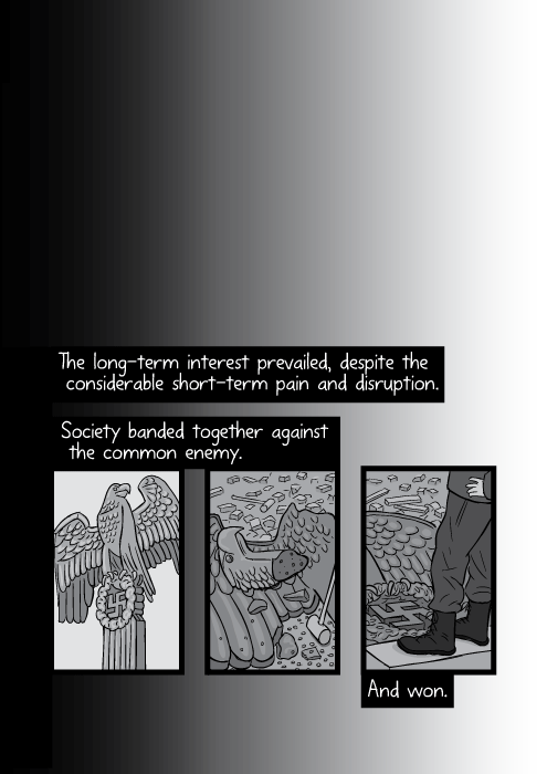 Black and white cartoon Nazi eagle montage. Drawing of eagle on top of column, and then illustration of fallen eagle statue in rubble. The long-term interest prevailed, despite the considerable short-term pain and disruption. Society banded together against the common enemy. And won.