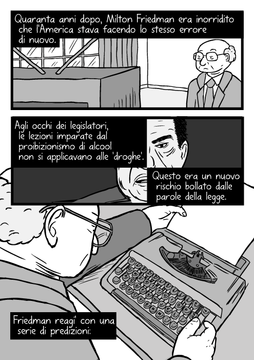 Vignetta dall'alto di un uomo che usa la macchina da scrivere. Disegno di Milton Friedman. Quaranta anni dopo, Milton Friedman. Era inorridito che l'America stava facendo lo stesso errore di nuovo. Agli occhi dei legislatori, le lezioni imparate dal proibizionismo di alcool non si applicavano alle 'droghe'. Questo era un nuovo rischio bollato dalle parole della legge. Friedman reagi' con una serie di predizioni: