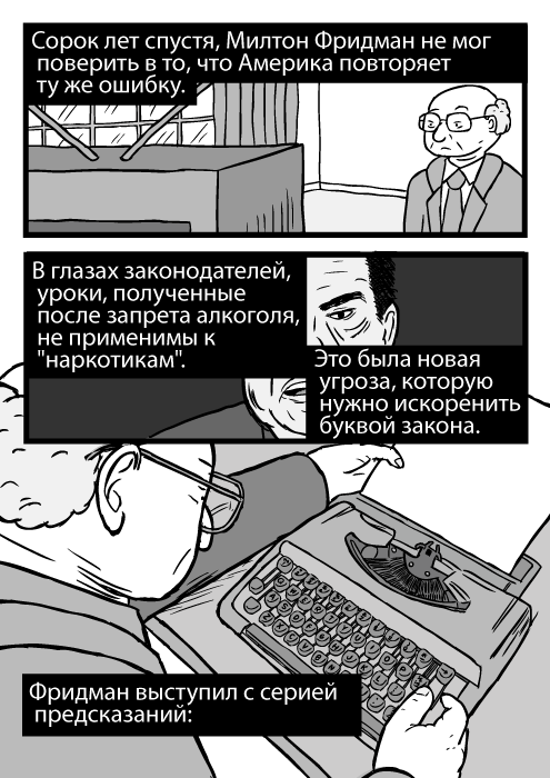 Карикатура с высокого ракурса мужчины, использующего пишущую машинку. Изображение Милтона Фридмана. Сорок лет спустя, Милтон Фридман не мог поверить в то, что Америка повторяет ту же ошибку. В глазах законодателей, уроки, полученные после запрета алкоголя, не применимы к "наркотикам". Это была новая угроза, которую нужно искоренить буквой закона. Фридман выступил с серией предсказаний: