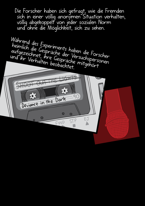 Die Forscher haben sich gefragt, wie die Fremden sich in einer völlig anonymen Situation verhalten, völlig abgekoppelt von jeder sozialen Norm und ohne die Möglichkeit, sich zu sehen. Während des Experiments haben die Forscher heimlich die Gespräche der Versuchspersonen aufgezeichnet, ihre Gespräche mitgehört und ihr Verhalten beobachtet.