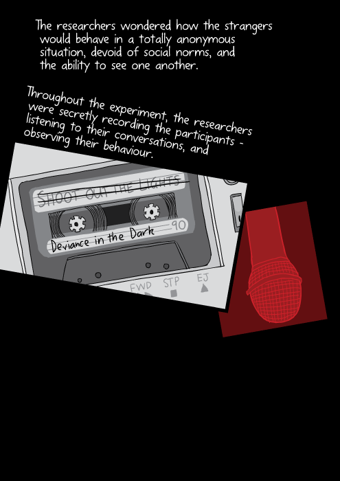 Cartoon drawing of cassette tape. The researchers wondered how the strangers would behave in a totally anonymous situation, devoid of social norms, and the ability to see one another. Throughout the experiment, the researchers were secretly recording the participants – listening to their conversations, and observing their behaviour.