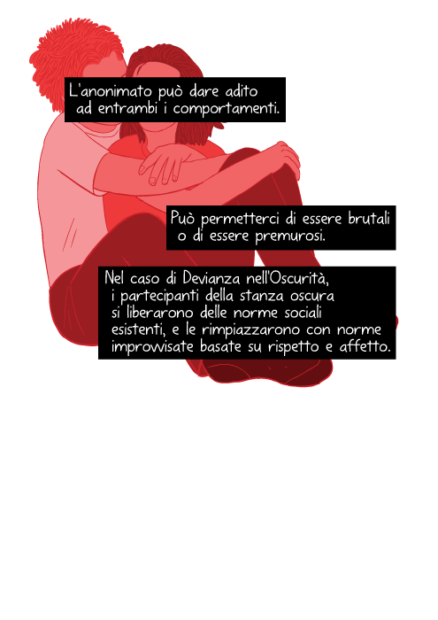 L'anonimato può dare adito ad entrambi i comportamenti. Può permetterci di essere brutali o di essere premurosi. Nel caso di Devianza nell'Oscurità, i partecipanti della stanza oscura si liberarono delle norme sociali esistenti, e le rimpiazzarono con norme improvvisate basate su rispetto e affetto.