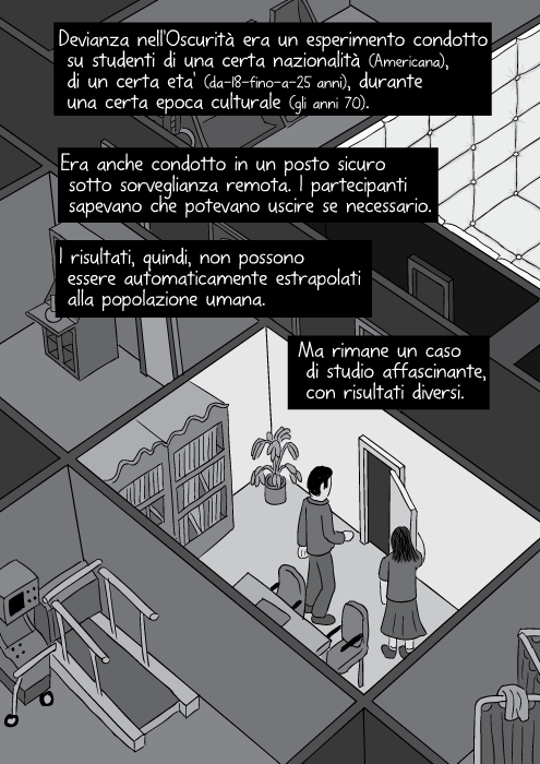 Devianza nell'Oscurità era un esperimento condotto su studenti di una certa nazionalità (Americana), di un certa eta' (da-18-fino-a-25 anni), durante una certa epoca culturale (gli anni 70). Era anche condotto in un posto sicuro sotto sorveglianza remota. I partecipanti sapevano che potevano uscire se necessario. I risultati, quindi, non possono essere automaticamente estrapolati alla popolazione umana. Ma rimane un caso di studio affascinante, con risultati diversi.