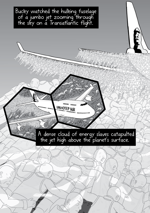 Bucky watched the hulking fuselage of a jumbo jet zooming through the sky on a Transatlantic flight. A dense cloud of energy slaves catapulted the jet high above the planet's surface.